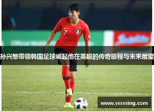 孙兴慜带领韩国足球崛起他在英超的传奇旅程与未来展望 孙兴慜带领韩国足球崛起他在英超的传奇旅程与未来展望