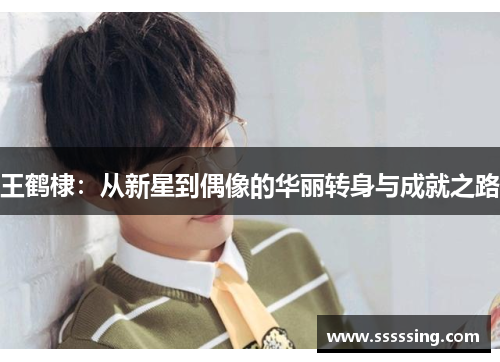 王鹤棣:从新星到偶像的华丽转身与成就之路 王鹤棣:从新星到偶像的华丽转身与成就之路