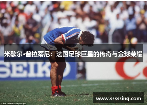 米歇尔·普拉蒂尼:法国足球巨星的传奇与金球荣耀 米歇尔·普拉蒂尼:法国足球巨星的传奇与金球荣耀