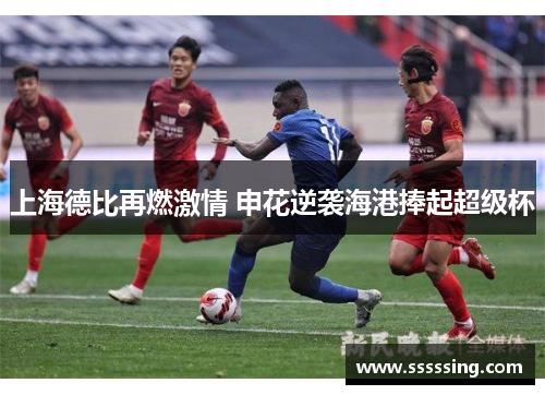 上海德比再燃激情 申花逆袭海港捧起超级杯 上海德比再燃激情 申花逆袭海港捧起超级杯