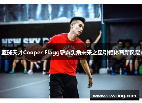 篮球天才Cooper Flagg崭露头角未来之星引领体育新风潮 篮球天才Cooper Flagg崭露头角未来之星引领体育新风潮
